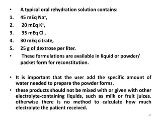 • A typical oral rehydration solution contains:
1. 45 mEq Na+,
2. 20 mEq K+,
3. 35 mEq Cl-,
4. 30 mEq citrate,
5. 25 g of dextrose per liter.
• These formulations are available in liquid or powder/
packet form for reconstitution.
• It is important that the user add the specific amount of
water needed to prepare the powder forms.
• these products should not be mixed with or given with other
electrolyte-containing liquids, such as milk or fruit juices.
otherwise there is no method to calculate how much
electrolyte the patient received.
47
 