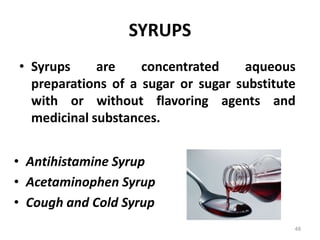 SYRUPS
• Syrups are concentrated aqueous
preparations of a sugar or sugar substitute
with or without flavoring agents and
medicinal substances.
• Antihistamine Syrup
• Acetaminophen Syrup
• Cough and Cold Syrup
48
 