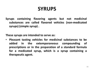 SYRUPS
Syrups containing flavoring agents but not medicinal
substances are called flavored vehicles (non-medicated
syrups) (simple syrup) .
These syrups are intended to serve as:
• Pleasant tasting vehicles for medicinal substances to be
added in the extemporaneous compounding of
prescriptions or in the preparation of a standard formula
for a medicated syrup, which is a syrup containing a
therapeutic agent.
49
 