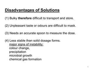 Disadvantages of Solutions
(1) Bulky therefore difficult to transport and store.
(2) Unpleasant taste or odours are difficult to mask.
(3) Needs an accurate spoon to measure the dose.
(4) Less stable than solid dosage forms.
major signs of instability:
colour change,
precipitation
microbial growth
chemical gas formation
5
 