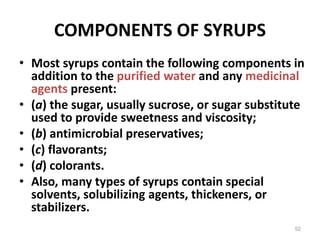 COMPONENTS OF SYRUPS
• Most syrups contain the following components in
addition to the purified water and any medicinal
agents present:
• (a) the sugar, usually sucrose, or sugar substitute
used to provide sweetness and viscosity;
• (b) antimicrobial preservatives;
• (c) flavorants;
• (d) colorants.
• Also, many types of syrups contain special
solvents, solubilizing agents, thickeners, or
stabilizers.
52
 
