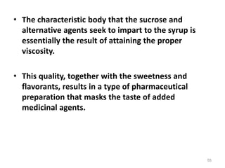 • The characteristic body that the sucrose and
alternative agents seek to impart to the syrup is
essentially the result of attaining the proper
viscosity.
• This quality, together with the sweetness and
flavorants, results in a type of pharmaceutical
preparation that masks the taste of added
medicinal agents.
55
 