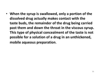 • When the syrup is swallowed, only a portion of the
dissolved drug actually makes contact with the
taste buds, the remainder of the drug being carried
past them and down the throat in the viscous syrup.
This type of physical concealment of the taste is not
possible for a solution of a drug in an unthickened,
mobile aqueous preparation.
56
 