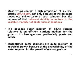 • Most syrups contain a high proportion of sucrose,
usually 60% to 80%, not only because of the desirable
sweetness and viscosity of such solutions but also
because of their inherent stability in contrast to the
unstable character of dilute sucrose solutions.
• The aqueous sugar medium of dilute sucrose
solutions is an efficient nutrient medium for the
growth of microorganisms, particularly yeasts and
molds.
• concentrated sugar solutions are quite resistant to
microbial growth because of the unavailability of the
water required for the growth of microorganisms.
57
 