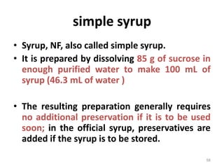 simple syrup
• Syrup, NF, also called simple syrup.
• It is prepared by dissolving 85 g of sucrose in
enough purified water to make 100 mL of
syrup (46.3 mL of water )
• The resulting preparation generally requires
no additional preservation if it is to be used
soon; in the official syrup, preservatives are
added if the syrup is to be stored.
58
 