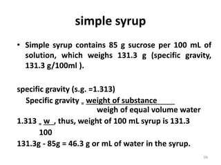 • Simple syrup contains 85 g sucrose per 100 mL of
solution, which weighs 131.3 g (specific gravity,
131.3 g/100ml ).
specific gravity (s.g. =1.313)
Specific gravity = weight of substance
weigh of equal volume water
1.313 = w , thus, weight of 100 mL syrup is 131.3
100
131.3g - 85g = 46.3 g or mL of water in the syrup.
simple syrup
59
 