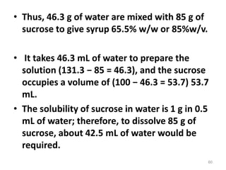 • Thus, 46.3 g of water are mixed with 85 g of
sucrose to give syrup 65.5% w/w or 85%w/v.
• It takes 46.3 mL of water to prepare the
solution (131.3 − 85 = 46.3), and the sucrose
occupies a volume of (100 − 46.3 = 53.7) 53.7
mL.
• The solubility of sucrose in water is 1 g in 0.5
mL of water; therefore, to dissolve 85 g of
sucrose, about 42.5 mL of water would be
required.
60
 