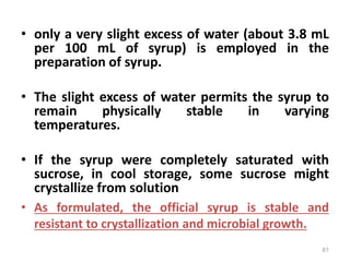• only a very slight excess of water (about 3.8 mL
per 100 mL of syrup) is employed in the
preparation of syrup.
• The slight excess of water permits the syrup to
remain physically stable in varying
temperatures.
• If the syrup were completely saturated with
sucrose, in cool storage, some sucrose might
crystallize from solution
• As formulated, the official syrup is stable and
resistant to crystallization and microbial growth.
61
 