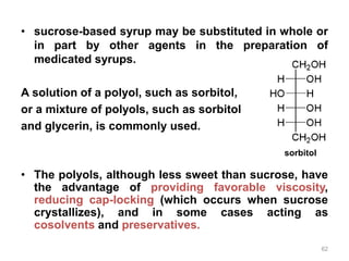 • sucrose-based syrup may be substituted in whole or
in part by other agents in the preparation of
medicated syrups.
A solution of a polyol, such as sorbitol,
or a mixture of polyols, such as sorbitol
and glycerin, is commonly used.
• The polyols, although less sweet than sucrose, have
the advantage of providing favorable viscosity,
reducing cap-locking (which occurs when sucrose
crystallizes), and in some cases acting as
cosolvents and preservatives.
sorbitol
62
 