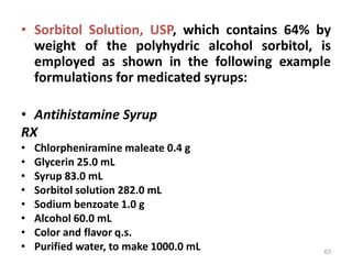 • Sorbitol Solution, USP, which contains 64% by
weight of the polyhydric alcohol sorbitol, is
employed as shown in the following example
formulations for medicated syrups:
• Antihistamine Syrup
RX
• Chlorpheniramine maleate 0.4 g
• Glycerin 25.0 mL
• Syrup 83.0 mL
• Sorbitol solution 282.0 mL
• Sodium benzoate 1.0 g
• Alcohol 60.0 mL
• Color and flavor q.s.
• Purified water, to make 1000.0 mL 63
 