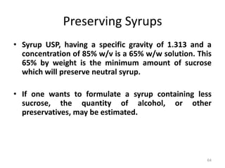 Preserving Syrups
• Syrup USP, having a specific gravity of 1.313 and a
concentration of 85% w/v is a 65% w/w solution. This
65% by weight is the minimum amount of sucrose
which will preserve neutral syrup.
• If one wants to formulate a syrup containing less
sucrose, the quantity of alcohol, or other
preservatives, may be estimated.
64
 