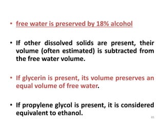 • free water is preserved by 18% alcohol
• If other dissolved solids are present, their
volume (often estimated) is subtracted from
the free water volume.
• If glycerin is present, its volume preserves an
equal volume of free water.
• If propylene glycol is present, it is considered
equivalent to ethanol. 65
 