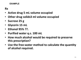 Rx
• Active drug 5 mL volume occupied
• Other drug solids3 ml volume occupied
• Sucrose 25 g
• Glycerin 15 mL
• Ethanol 95% ??.
• Purified water q.s. 100 mL
• How much alcohol would be required to preserve
this prescription?
• Use the free-water method to calculate the quantity
of alcohol required.
66
EXAMPLE
 