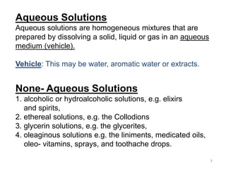 None- Aqueous Solutions
1. alcoholic or hydroalcoholic solutions, e.g. elixirs
and spirits,
2. ethereal solutions, e.g. the Collodions
3. glycerin solutions, e.g. the glycerites,
4. oleaginous solutions e.g. the liniments, medicated oils,
oleo- vitamins, sprays, and toothache drops.
Aqueous Solutions
Aqueous solutions are homogeneous mixtures that are
prepared by dissolving a solid, liquid or gas in an aqueous
medium (vehicle).
Vehicle: This may be water, aromatic water or extracts.
7
 