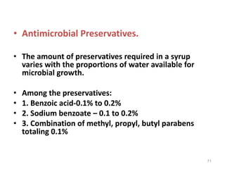 • Antimicrobial Preservatives.
• The amount of preservatives required in a syrup
varies with the proportions of water available for
microbial growth.
• Among the preservatives:
• 1. Benzoic acid-0.1% to 0.2%
• 2. Sodium benzoate – 0.1 to 0.2%
• 3. Combination of methyl, propyl, butyl parabens
totaling 0.1%
71
 