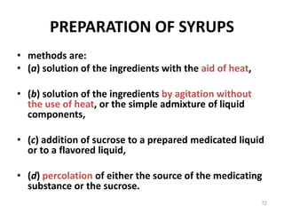 PREPARATION OF SYRUPS
• methods are:
• (a) solution of the ingredients with the aid of heat,
• (b) solution of the ingredients by agitation without
the use of heat, or the simple admixture of liquid
components,
• (c) addition of sucrose to a prepared medicated liquid
or to a flavored liquid,
• (d) percolation of either the source of the medicating
substance or the sucrose.
72
 