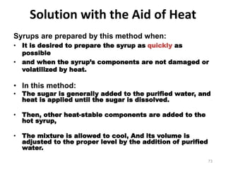 Solution with the Aid of Heat
Syrups are prepared by this method when:
• It is desired to prepare the syrup as quickly as
possible
• and when the syrup’s components are not damaged or
volatilized by heat.
• In this method:
• The sugar is generally added to the purified water, and
heat is applied until the sugar is dissolved.
• Then, other heat-stable components are added to the
hot syrup,
• The mixture is allowed to cool, And its volume is
adjusted to the proper level by the addition of purified
water.
73
 