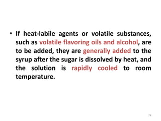 • If heat-labile agents or volatile substances,
such as volatile flavoring oils and alcohol, are
to be added, they are generally added to the
syrup after the sugar is dissolved by heat, and
the solution is rapidly cooled to room
temperature.
74
 
