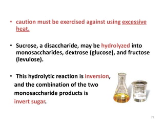 • caution must be exercised against using excessive
heat.
• Sucrose, a disaccharide, may be hydrolyzed into
monosaccharides, dextrose (glucose), and fructose
(levulose).
• This hydrolytic reaction is inversion,
and the combination of the two
monosaccharide products is
invert sugar.
75
 