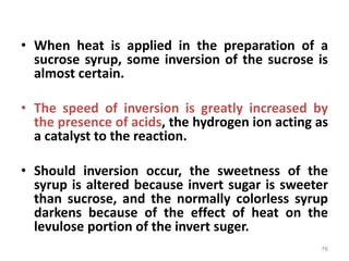 • When heat is applied in the preparation of a
sucrose syrup, some inversion of the sucrose is
almost certain.
• The speed of inversion is greatly increased by
the presence of acids, the hydrogen ion acting as
a catalyst to the reaction.
• Should inversion occur, the sweetness of the
syrup is altered because invert sugar is sweeter
than sucrose, and the normally colorless syrup
darkens because of the effect of heat on the
levulose portion of the invert suger.
76
 