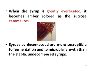 • When the syrup is greatly overheated, it
becomes amber colored as the sucrose
caramelizes.
• Syrups so decomposed are more susceptible
to fermentation and to microbial growth than
the stable, undecomposed syrups.
77
 