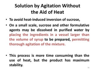 Solution by Agitation Without
the Aid of Heat
• To avoid heat-induced inversion of sucrose,
• On a small scale, sucrose and other formulative
agents may be dissolved in purified water by
placing the ingredients in a vessel larger than
the volume of syrup to be prepared, permitting
thorough agitation of the mixture.
• This process is more time consuming than the
use of heat, but the product has maximum
stability.
78
 
