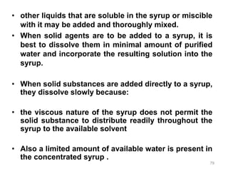• other liquids that are soluble in the syrup or miscible
with it may be added and thoroughly mixed.
• When solid agents are to be added to a syrup, it is
best to dissolve them in minimal amount of purified
water and incorporate the resulting solution into the
syrup.
• When solid substances are added directly to a syrup,
they dissolve slowly because:
• the viscous nature of the syrup does not permit the
solid substance to distribute readily throughout the
syrup to the available solvent
• Also a limited amount of available water is present in
the concentrated syrup .
79
 