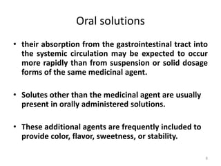 Oral solutions
• their absorption from the gastrointestinal tract into
the systemic circulation may be expected to occur
more rapidly than from suspension or solid dosage
forms of the same medicinal agent.
• Solutes other than the medicinal agent are usually
present in orally administered solutions.
• These additional agents are frequently included to
provide color, flavor, sweetness, or stability.
8
 