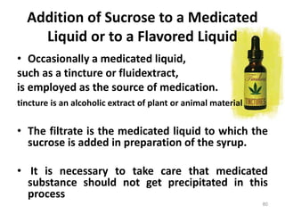• Occasionally a medicated liquid,
such as a tincture or fluidextract,
is employed as the source of medication.
tincture is an alcoholic extract of plant or animal material
• The filtrate is the medicated liquid to which the
sucrose is added in preparation of the syrup.
• It is necessary to take care that medicated
substance should not get precipitated in this
process
Addition of Sucrose to a Medicated
Liquid or to a Flavored Liquid
80
 