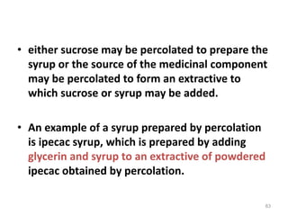 • either sucrose may be percolated to prepare the
syrup or the source of the medicinal component
may be percolated to form an extractive to
which sucrose or syrup may be added.
• An example of a syrup prepared by percolation
is ipecac syrup, which is prepared by adding
glycerin and syrup to an extractive of powdered
ipecac obtained by percolation.
83
 