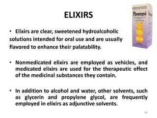 ELIXIRS
• Elixirs are clear, sweetened hydroalcoholic
solutions intended for oral use and are usually
flavored to enhance their palatability.
• Nonmedicated elixirs are employed as vehicles, and
medicated elixirs are used for the therapeutic effect
of the medicinal substances they contain.
• In addition to alcohol and water, other solvents, such
as glycerin and propylene glycol, are frequently
employed in elixirs as adjunctive solvents.
84
 