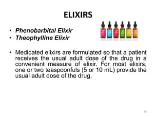 • Phenobarbital Elixir
• Theophylline Elixir
• Medicated elixirs are formulated so that a patient
receives the usual adult dose of the drug in a
convenient measure of elixir. For most elixirs,
one or two teaspoonfuls (5 or 10 mL) provide the
usual adult dose of the drug.
ELIXIRS
85
 
