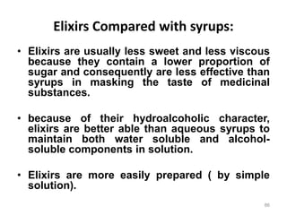 Elixirs Compared with syrups:
• Elixirs are usually less sweet and less viscous
because they contain a lower proportion of
sugar and consequently are less effective than
syrups in masking the taste of medicinal
substances.
• because of their hydroalcoholic character,
elixirs are better able than aqueous syrups to
maintain both water soluble and alcohol-
soluble components in solution.
• Elixirs are more easily prepared ( by simple
solution).
86
 