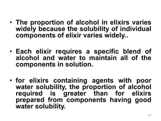 • The proportion of alcohol in elixirs varies
widely because the solubility of individual
components of elixir varies widely..
• Each elixir requires a specific blend of
alcohol and water to maintain all of the
components in solution.
• for elixirs containing agents with poor
water solubility, the proportion of alcohol
required is greater than for elixirs
prepared from components having good
water solubility.
87
 