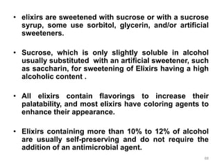• elixirs are sweetened with sucrose or with a sucrose
syrup, some use sorbitol, glycerin, and/or artificial
sweeteners.
• Sucrose, which is only slightly soluble in alcohol
usually substituted with an artificial sweetener, such
as saccharin, for sweetening of Elixirs having a high
alcoholic content .
• All elixirs contain flavorings to increase their
palatability, and most elixirs have coloring agents to
enhance their appearance.
• Elixirs containing more than 10% to 12% of alcohol
are usually self-preserving and do not require the
addition of an antimicrobial agent.
88
 