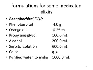 formulations for some medicated
elixirs
• Phenobarbital Elixir
• Phenobarbital 4.0 g
• Orange oil 0.25 mL
• Propylene glycol 100.0 mL
• Alcohol 200.0 mL
• Sorbitol solution 600.0 mL
• Color q.s.
• Purified water, to make 1000.0 mL
89
 