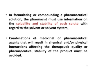• In formulating or compounding a pharmaceutical
solution, the pharmacist must use information on
the solubility and stability of each solute with
regard to the solvent or solvent system.
• Combinations of medicinal or pharmaceutical
agents that will result in chemical and/or physical
interactions affecting the therapeutic quality or
pharmaceutical stability of the product must be
avoided.
9
 