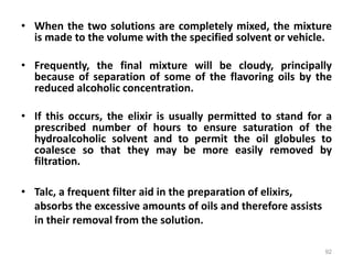 • When the two solutions are completely mixed, the mixture
is made to the volume with the specified solvent or vehicle.
• Frequently, the final mixture will be cloudy, principally
because of separation of some of the flavoring oils by the
reduced alcoholic concentration.
• If this occurs, the elixir is usually permitted to stand for a
prescribed number of hours to ensure saturation of the
hydroalcoholic solvent and to permit the oil globules to
coalesce so that they may be more easily removed by
filtration.
• Talc, a frequent filter aid in the preparation of elixirs,
absorbs the excessive amounts of oils and therefore assists
in their removal from the solution.
92
 