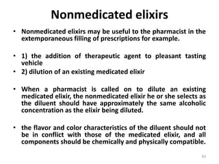 Nonmedicated elixirs
• Nonmedicated elixirs may be useful to the pharmacist in the
extemporaneous filling of prescriptions for example.
• 1) the addition of therapeutic agent to pleasant tasting
vehicle
• 2) dilution of an existing medicated elixir
• When a pharmacist is called on to dilute an existing
medicated elixir, the nonmedicated elixir he or she selects as
the diluent should have approximately the same alcoholic
concentration as the elixir being diluted.
• the flavor and color characteristics of the diluent should not
be in conflict with those of the medicated elixir, and all
components should be chemically and physically compatible.
93
 