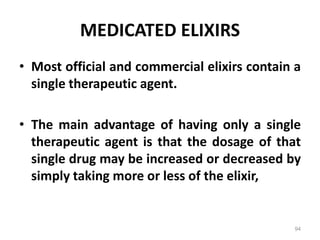 MEDICATED ELIXIRS
• Most official and commercial elixirs contain a
single therapeutic agent.
• The main advantage of having only a single
therapeutic agent is that the dosage of that
single drug may be increased or decreased by
simply taking more or less of the elixir,
94
 