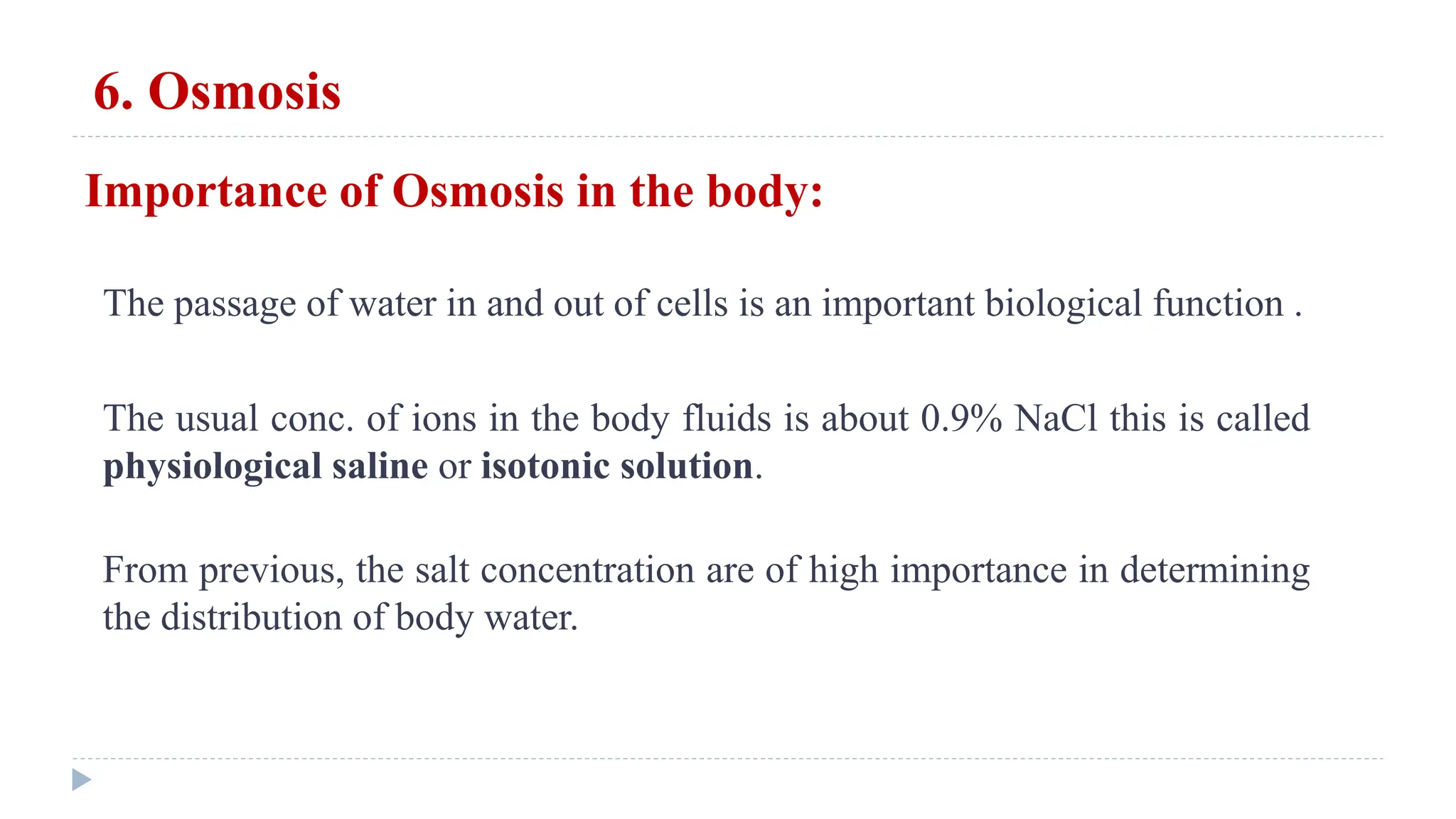 6. Osmosis
The passage of water in and out of cells is an important biological function .
The usual conc. of ions in the body fluids is about 0.9% NaCl this is called
physiological saline or isotonic solution.
Importance of Osmosis in the body:
From previous, the salt concentration are of high importance in determining
the distribution of body water.
 