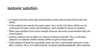Isotonic solution
• A solution that has same salt concentration as the normal cells of the body and
blood.
• If the medium has exactly the same water conc. as the cell, there will be no net
movement of water across cell membrane. Such solution is known as isotonic.
• When two solutions have same osmotic pressure and same concentration they are
to be isotonic
• Isotonic solution has no effect on volume of tissues and cells. Thus a cell when
placed in an isotonic solution tends neither to gain or loose water.
• 0.9% solution of NaCl has essentially same salt conc, and osmotic pressure as the
RBC’s content. Thus, it is called isotonic to blood and physiologically saline solution.
 