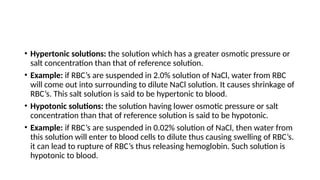 • Hypertonic solutions: the solution which has a greater osmotic pressure or
salt concentration than that of reference solution.
• Example: if RBC’s are suspended in 2.0% solution of NaCl, water from RBC
will come out into surrounding to dilute NaCl solution. It causes shrinkage of
RBC’s. This salt solution is said to be hypertonic to blood.
• Hypotonic solutions: the solution having lower osmotic pressure or salt
concentration than that of reference solution is said to be hypotonic.
• Example: if RBC’s are suspended in 0.02% solution of NaCl, then water from
this solution will enter to blood cells to dilute thus causing swelling of RBC’s.
it can lead to rupture of RBC’s thus releasing hemoglobin. Such solution is
hypotonic to blood.
 