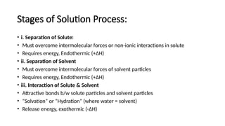 Stages of Solution Process:
• i. Separation of Solute:
• Must overcome intermolecular forces or non-ionic interactions in solute
• Requires energy, Endothermic (+ΔH)
• ii. Separation of Solvent
• Must overcome intermolecular forces of solvent particles
• Requires energy, Endothermic (+ΔH)
• iii. Interaction of Solute & Solvent
• Attractive bonds b/w solute particles and solvent particles
• “Solvation” or “Hydration” (where water = solvent)
• Release energy, exothermic (-ΔH)
 