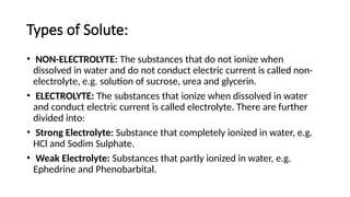Types of Solute:
• NON-ELECTROLYTE: The substances that do not ionize when
dissolved in water and do not conduct electric current is called non-
electrolyte, e.g. solution of sucrose, urea and glycerin.
• ELECTROLYTE: The substances that ionize when dissolved in water
and conduct electric current is called electrolyte. There are further
divided into:
• Strong Electrolyte: Substance that completely ionized in water, e.g.
HCl and Sodim Sulphate.
• Weak Electrolyte: Substances that partly ionized in water, e.g.
Ephedrine and Phenobarbital.
 