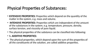 Physical Properties of Substances:
• EXTENSIVE PROPERTIES: Properties which depend on the quantity of the
matter in the system, e.g. mass and volume.
• INTENSIVE PROPERTIES: Properties which are independent of the amount
of the substances in the system, e.g. temperature, pressure, density,
surface tension, and viscosity of pure liquid.
• The physical properties of the substance can be classified into following:
• 1. ADDITIVE PROPERTIES:
• The physical properties, which depend upon the sum of the properties of
all the constituents of the solution, are called additive properties.
 