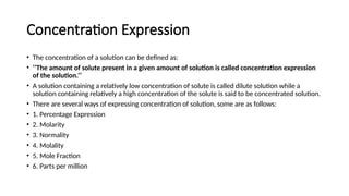 Concentration Expression
• The concentration of a solution can be defined as:
• ‘’The amount of solute present in a given amount of solution is called concentration expression
of the solution.’’
• A solution containing a relatively low concentration of solute is called dilute solution while a
solution containing relatively a high concentration of the solute is said to be concentrated solution.
• There are several ways of expressing concentration of solution, some are as follows:
• 1. Percentage Expression
• 2. Molarity
• 3. Normality
• 4. Molality
• 5. Mole Fraction
• 6. Parts per million
 