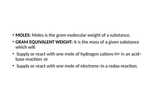• MOLES: Moles is the gram molecular weight of a substance.
• GRAM EQUIVALENT WEIGHT: It is the mass of a given substance
which will:
• Supply or react with one mole of hydrogen cations H+ in an acid–
base reaction; or
• Supply or react with one mole of electrons−in a redox reaction.
 