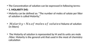 • The Concentration of solution can be expressed in following terms:
• 1. MOLARITY (M):
• Molarity can be defined as: “The number of moles of solute per litter
of solution is called Molarity.”
• 𝑀𝑜𝑙𝑎𝑟𝑖𝑡𝑦 = . /Volume of solution
𝑁𝑜 𝑜𝑓 𝑚𝑜𝑙𝑒𝑠 𝑜𝑓 𝑠𝑜𝑙𝑢𝑡𝑒𝑠
(in litters)
• The Molarity of solution is represented by M and its units are mole
/litter. Molarity is the general unit that used in the most of chemistry
calculation
 