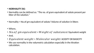 • NORMALITY (N):
• Normality can be defined as: “The no. of gram equivalent of solute present per
litter of the solution.”
• Normality = No.of gm equivalent of solute/ Volume of solution in litters
• Where,
• 𝑁𝑜. = / Equivalent weight
𝑜𝑓 𝑔𝑚 𝑒𝑞𝑢𝑖𝑣𝑎𝑙𝑒𝑛𝑡 𝑊𝑒𝑖𝑔ℎ𝑡 𝑜𝑓 𝑠𝑢𝑏𝑠𝑡𝑎𝑛𝑐𝑒
• And,
• 𝐸𝑞𝑢𝑖𝑣𝑎𝑙𝑒𝑛𝑡 𝑤𝑒𝑖𝑔ℎ𝑡 = / ACIDITY OR BASICITY
𝑀𝑜𝑙𝑒𝑐𝑢𝑙𝑎𝑟 𝑤𝑒𝑖𝑔ℎ𝑡
• We use normality in the volumetric calculation especially in the titration
calculation.
 